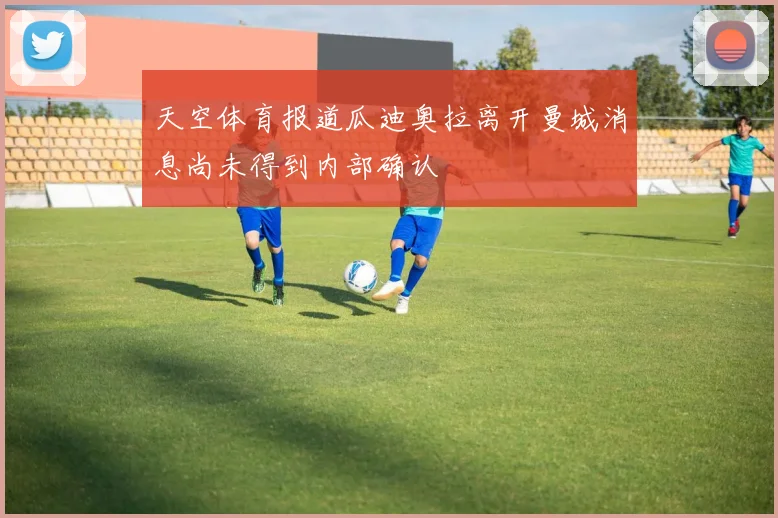 天空体育报道瓜迪奥拉离开曼城消息尚未得到内部确认