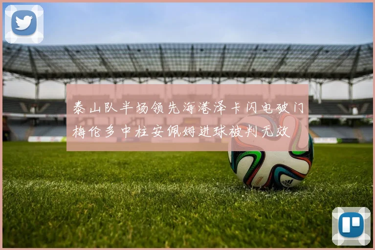 泰山队半场领先海港泽卡闪电破门梅伦多中柱安佩姆进球被判无效
