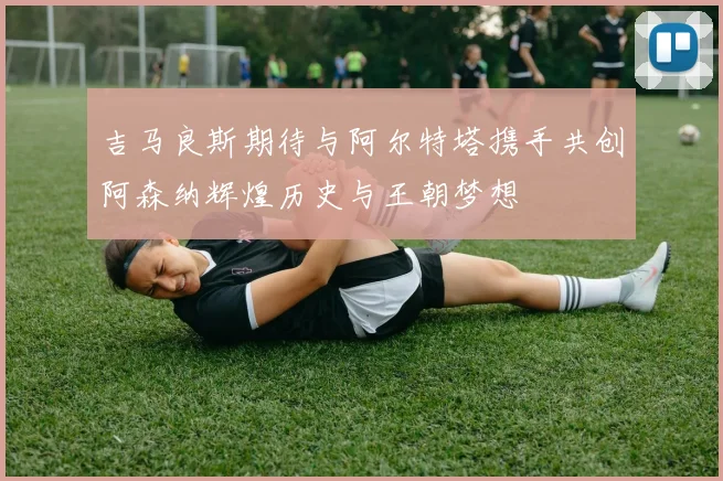 吉马良斯期待与阿尔特塔携手共创阿森纳辉煌历史与王朝梦想