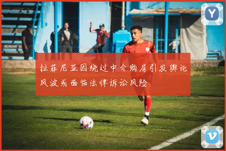 拉菲尼亚因绕过中介购房引发舆论风波或面临法律诉讼风险