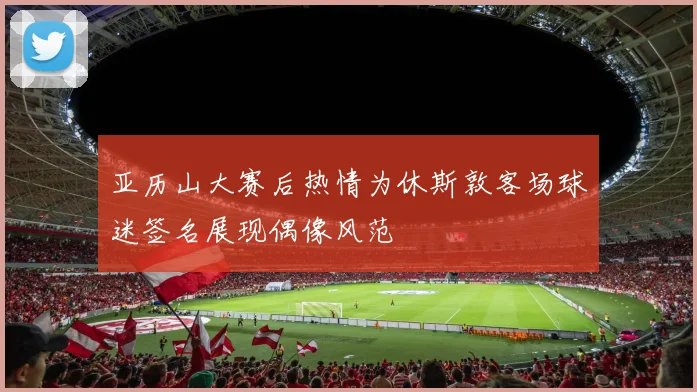 亚历山大赛后热情为休斯敦客场球迷签名展现偶像风范