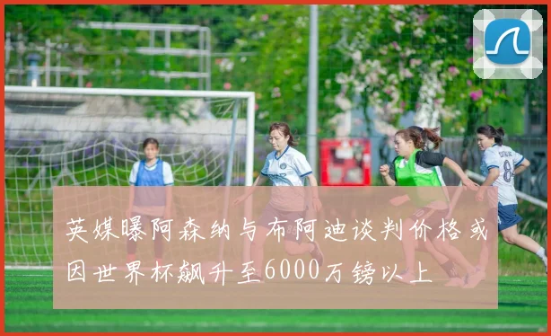 英媒曝阿森纳与布阿迪谈判价格或因世界杯飙升至6000万镑以上