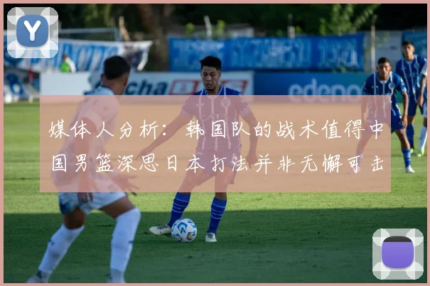 媒体人分析：韩国队的战术值得中国男篮深思日本打法并非无懈可击
