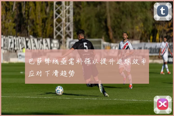 巴萨锋线亟需补强以提升进球效率应对下滑趋势