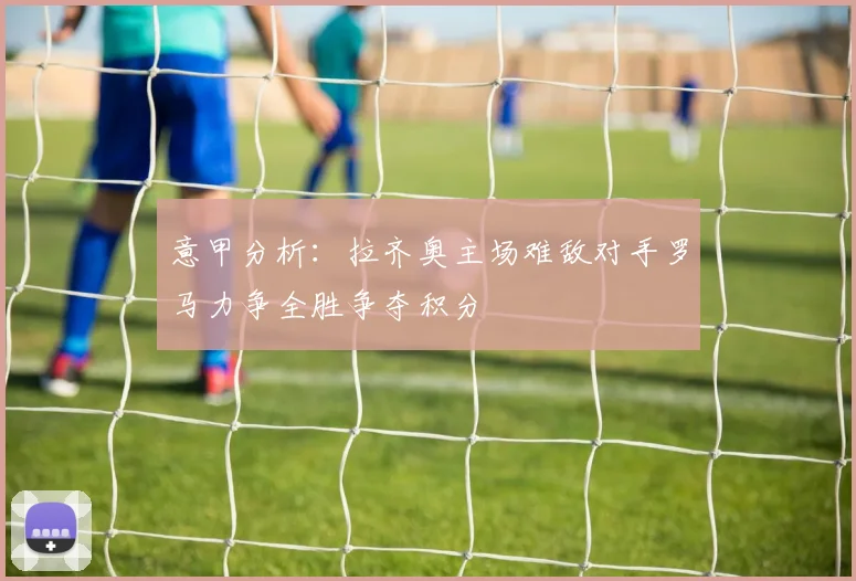 意甲分析：拉齐奥主场难敌对手罗马力争全胜争夺积分