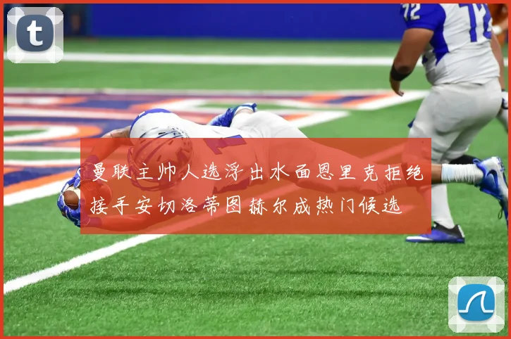 曼联主帅人选浮出水面恩里克拒绝接手安切洛蒂图赫尔成热门候选