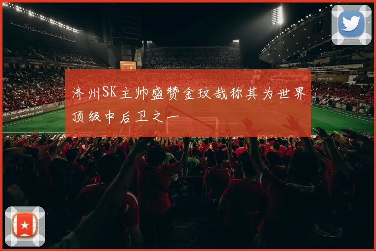 济州SK主帅盛赞金玟哉称其为世界顶级中后卫之一