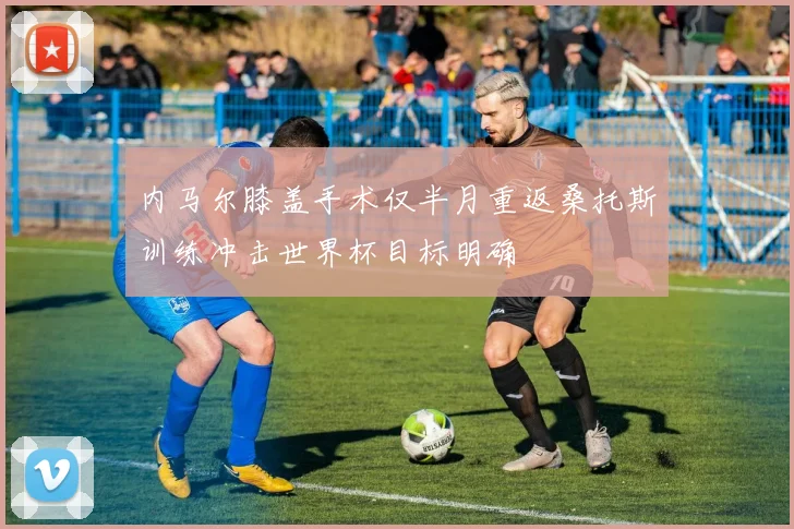 内马尔膝盖手术仅半月重返桑托斯训练冲击世界杯目标明确