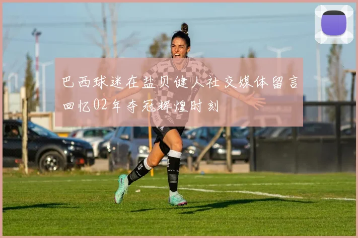 巴西球迷在盐贝健人社交媒体留言回忆02年夺冠辉煌时刻