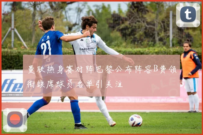 曼联热身赛对阵巴黎公布阵容B费领衔缺席球员名单引关注