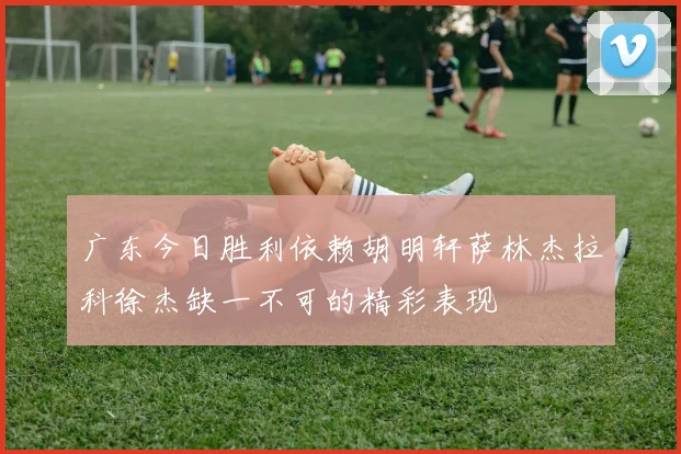 广东今日胜利依赖胡明轩萨林杰拉科徐杰缺一不可的精彩表现