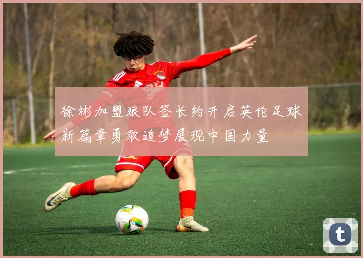 徐彬加盟狼队签长约开启英伦足球新篇章勇敢追梦展现中国力量