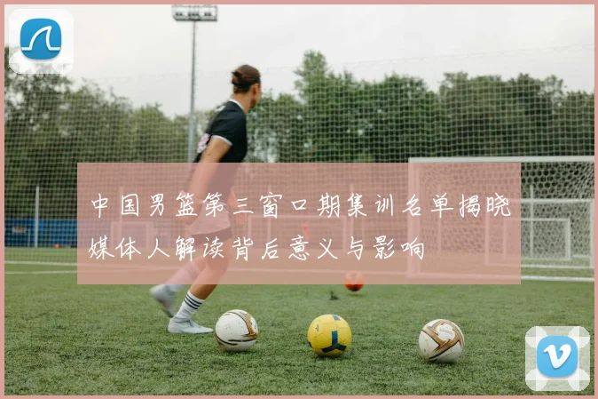 中国男篮第三窗口期集训名单揭晓媒体人解读背后意义与影响