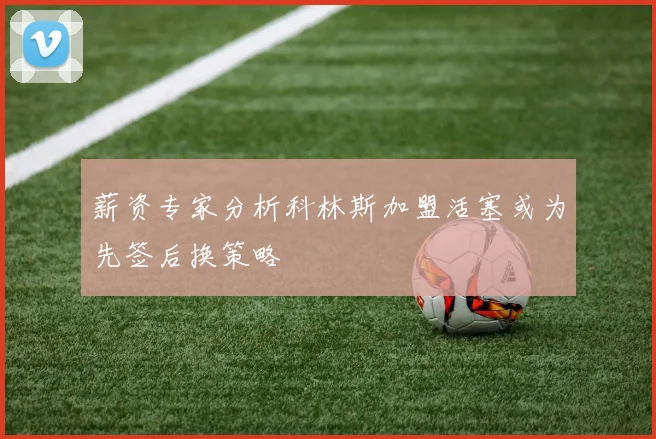 薪资专家分析科林斯加盟活塞或为先签后换策略
