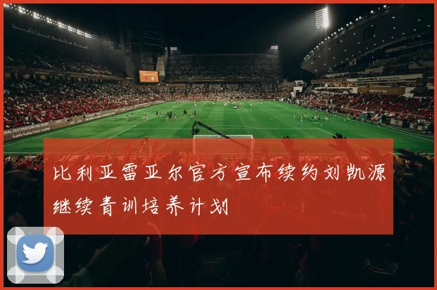 比利亚雷亚尔官方宣布续约刘凯源继续青训培养计划